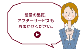 設備の品質、アフターサービスもおまかせください。