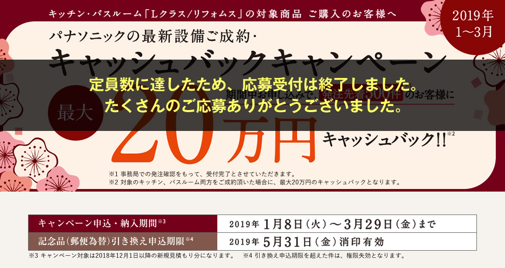 【2019年1～3月】キッチン・バスルーム「Lクラス/リフォムス」の対象商品 ご購入のお客様へ パナソニックの最新設備ご成約・キャッシュバックキャンペーン 期間中お申し込みで、先着500件のお客様に最大20万円キャッシュバック！！[申込・納入期間]2019年1月8日（火）～3月29日（金）まで／[記念品（郵便為替）引き換え申込期限]2019年5月31日（金）消印有効