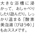 大きな浴槽に浸かって、おしゃべりしたり遊んだり。しっかり温まる「酸素美泡湯（びほうゆ）」もおススメです。
