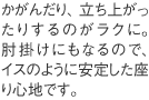 かがんだり、立ち上がったりするのがラクに。肘掛けにもなるので、イスのように安定した座り心地です。