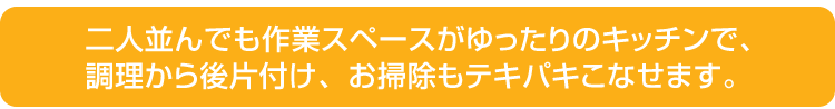 二人並んでも作業スペースがゆったりのキッチンで、調理から後片付け、お掃除もテキパキこなせます。二人並んでも作業スペースがゆったりのキッチンで、調理から後片付け、お掃除もテキパキこなせます。