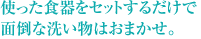 使った食器をセットするだけで面倒な洗い物はおまかせ。