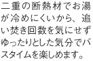 二重の断熱材でお湯が冷めにくいから、追い焚き回数を気にせずゆったりとした気分でバスタイムを楽しめます。