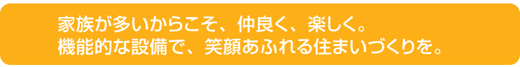 家族が多いからこそ、仲良く、楽しく。機能的な設備で、笑顔あふれる住まいづくりを。