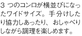 3つのコンロが横並びになったワイドサイズ。手分けしたり協力しあったり、おしゃべりしながら調理を楽しめます。